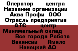 Оператор Call-центра › Название организации ­ Аква Профи, ООО › Отрасль предприятия ­ АТС, call-центр › Минимальный оклад ­ 22 000 - Все города Работа » Вакансии   . Ямало-Ненецкий АО,Губкинский г.